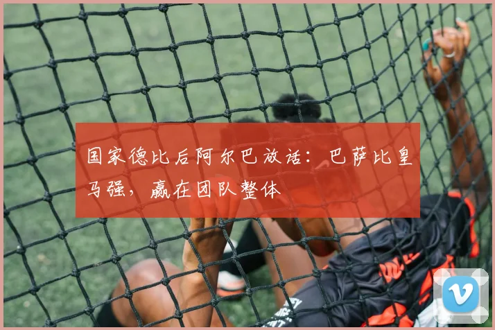 国家德比后阿尔巴放话:巴萨比皇马强,赢在团队整体