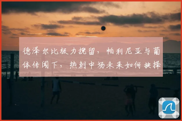 德泽尔比极力挽留,帕利尼亚与葡体传闻下,热刺中场未来如何抉择?