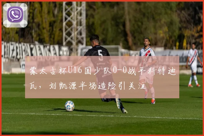蒙太古杯U16国少队0-0战平科特迪瓦，刘凯源半场造险引关注