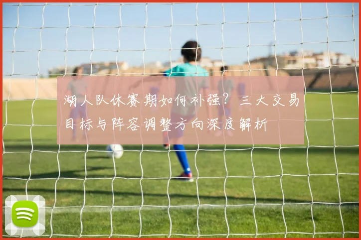 湖人队休赛期如何补强？三大交易目标与阵容调整方向深度解析