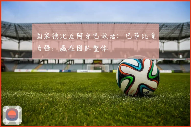 国家德比后阿尔巴放话：巴萨比皇马强，赢在团队整体